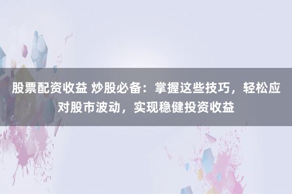 股票配资收益 炒股必备：掌握这些技巧，轻松应对股市波动，实现稳健投资收益