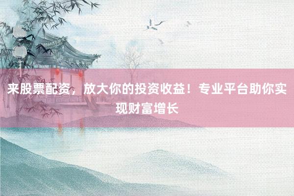 来股票配资，放大你的投资收益！专业平台助你实现财富增长