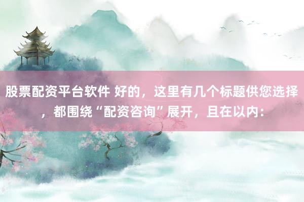 股票配资平台软件 好的，这里有几个标题供您选择，都围绕“配资咨询”展开，且在以内：