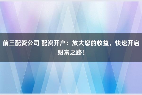 前三配资公司 配资开户：放大您的收益，快速开启财富之路！