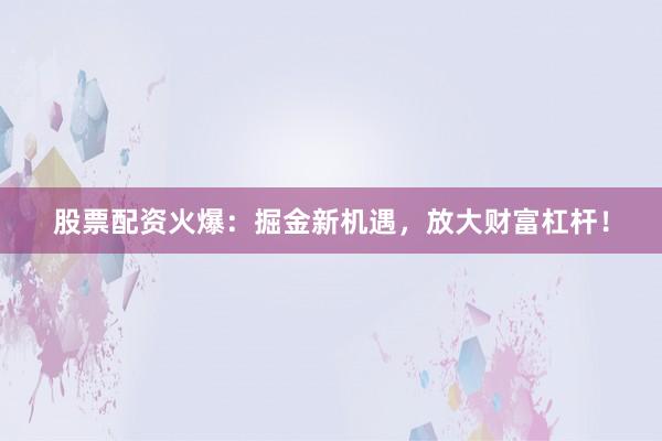 股票配资火爆：掘金新机遇，放大财富杠杆！