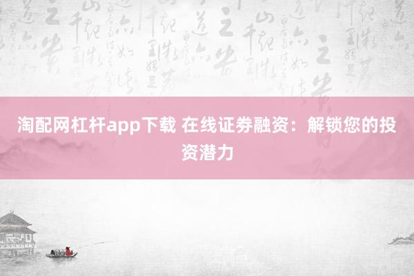 淘配网杠杆app下载 在线证劵融资：解锁您的投资潜力