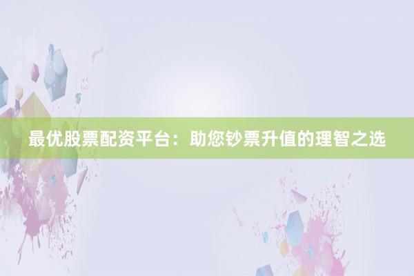 最优股票配资平台：助您钞票升值的理智之选