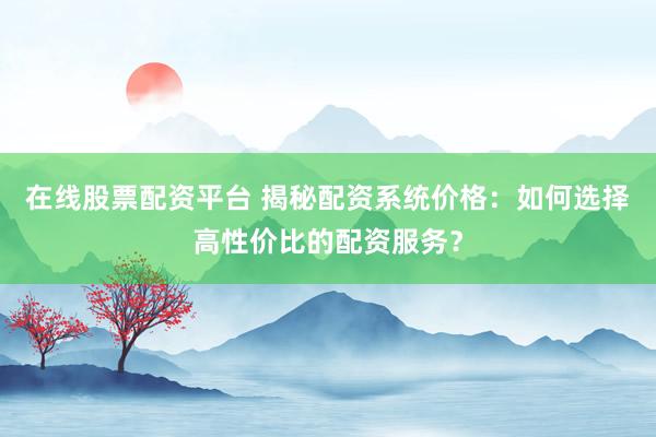 在线股票配资平台 揭秘配资系统价格：如何选择高性价比的配资服务？