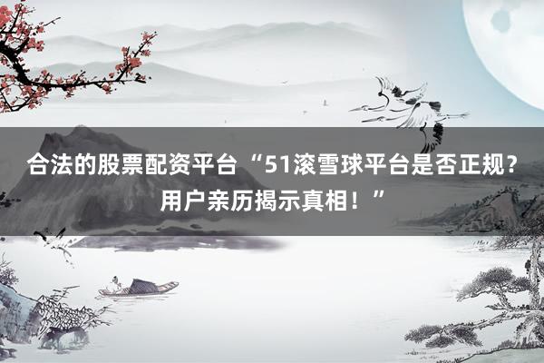 合法的股票配资平台 “51滚雪球平台是否正规？用户亲历揭示真相！”