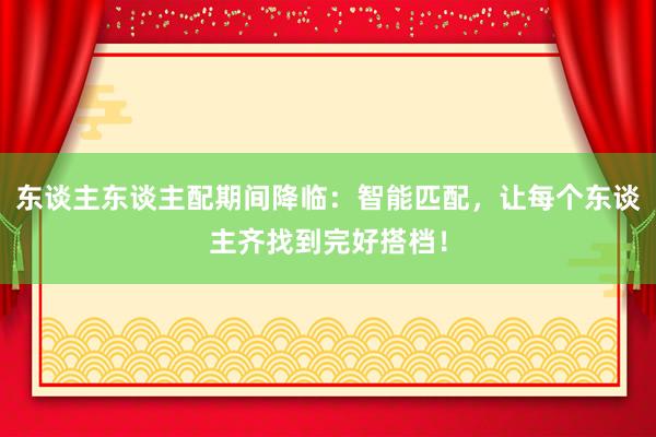 东谈主东谈主配期间降临：智能匹配，让每个东谈主齐找到完好搭档！