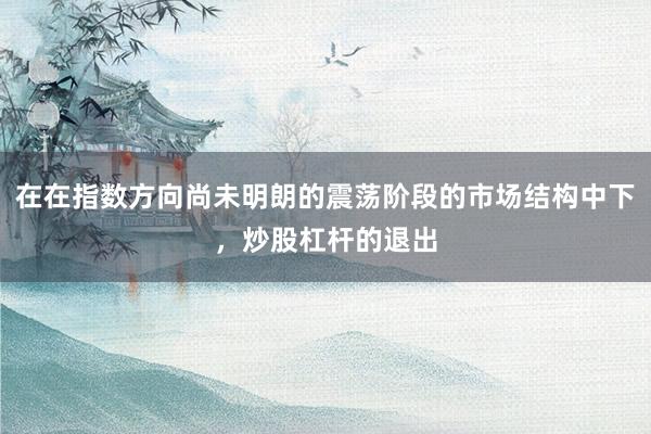 在在指数方向尚未明朗的震荡阶段的市场结构中下，炒股杠杆的退出