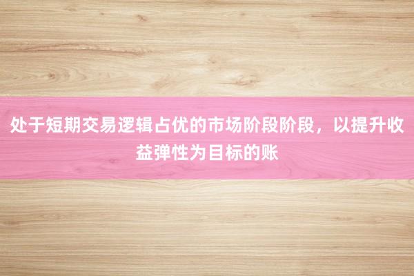 处于短期交易逻辑占优的市场阶段阶段，以提升收益弹性为目标的账