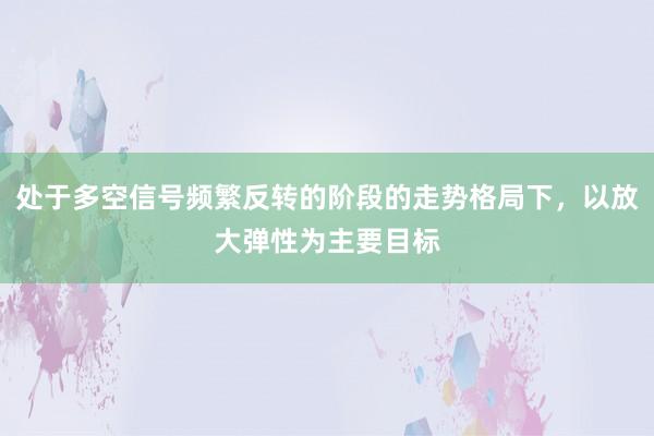 处于多空信号频繁反转的阶段的走势格局下，以放大弹性为主要目标