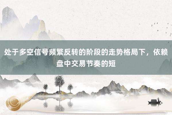 处于多空信号频繁反转的阶段的走势格局下，依赖盘中交易节奏的短