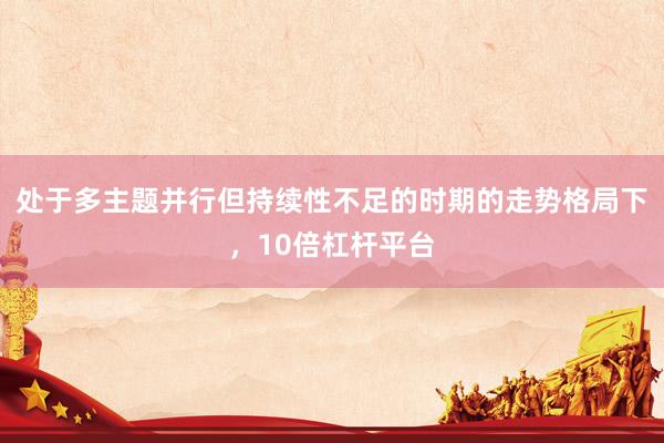 处于多主题并行但持续性不足的时期的走势格局下，10倍杠杆平台