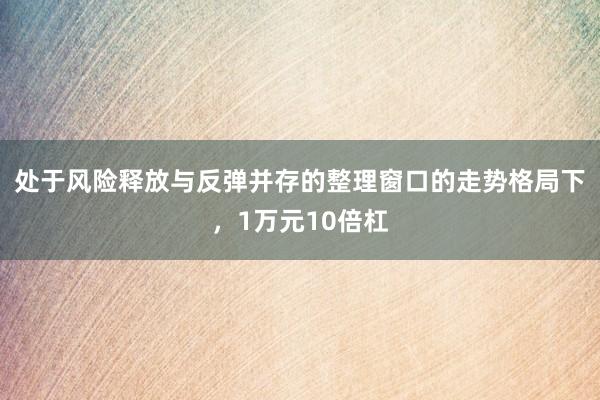 处于风险释放与反弹并存的整理窗口的走势格局下，1万元10倍杠