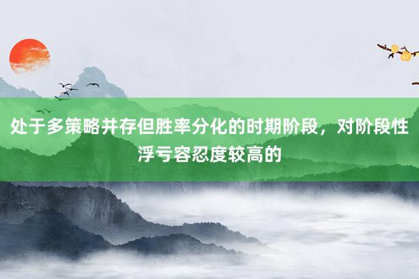 处于多策略并存但胜率分化的时期阶段，对阶段性浮亏容忍度较高的