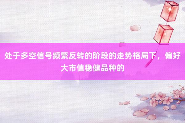 处于多空信号频繁反转的阶段的走势格局下，偏好大市值稳健品种的