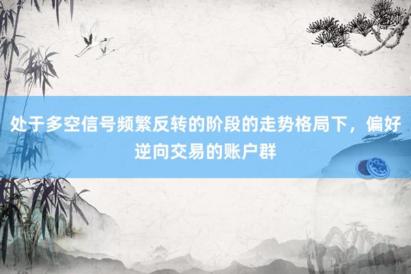 处于多空信号频繁反转的阶段的走势格局下，偏好逆向交易的账户群