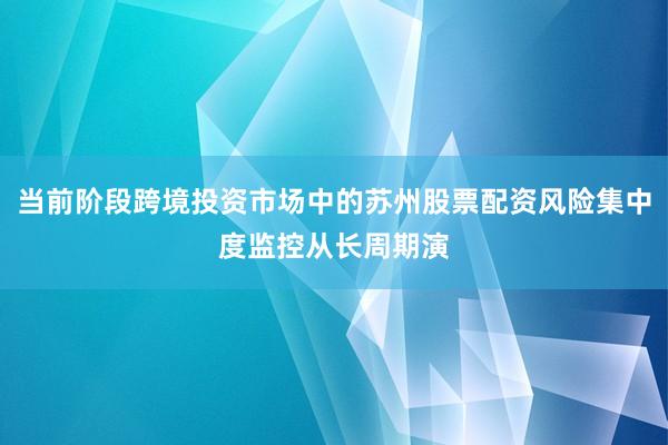 当前阶段跨境投资市场中的苏州股票配资风险集中度监控从长周期演